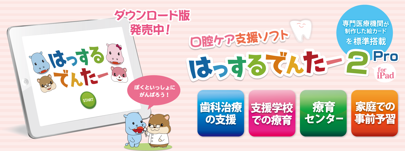 口腔ケア支援ソフト はっするでんたー2 Pro for iPad。ダウンロード版発売中。専門医療機関が制作した絵カードを標準搭載。歯科治療の支援、支援学校での療育、療育センター、家庭での事前予習に